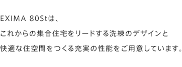 EXIMA 80Stは、これからの集合住宅をリードする洗練のデザインと快適な住空間をつくる充実の性能をご用意しています。