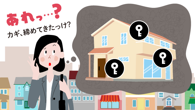 出勤時やお出かけ時、ふと、戸締りへの不安が湧き上がることって、ありますよね。そんなお悩みの解消方法をご紹介します。「どう防ぐ？カギの締め忘れ。」コンテンツのバナー画像です。