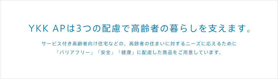 YKK APは3つの配慮で高齢者の暮らしを支えます。サービス付き高齢者向け住宅などの、高齢者の住まいに対するニーズに応えるために「バリアフリー」「安全」「健康」に配慮した商品をご用意しています。