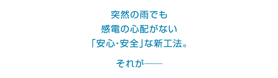 突然の雨でも感電の心配がない「安心・安全」な新工法。それが――