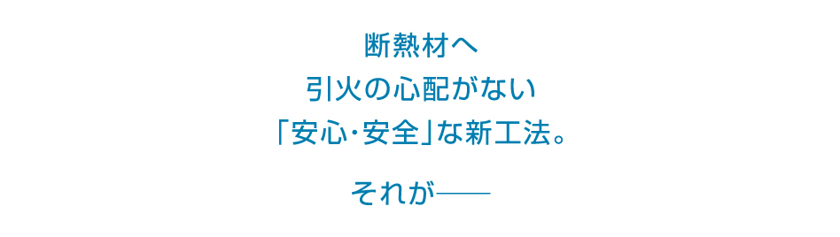 断熱材へ引火の心配がない「安心・安全」な新工法。それが――