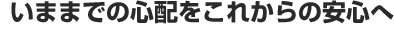 いままでの心配をこれからの安心へ