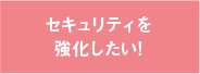 セキュリティを強化したい！