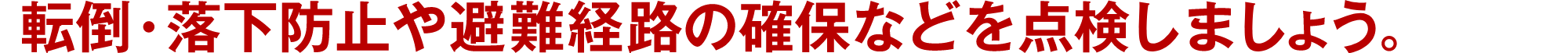 転倒・落下防止や避難経路の確保などを点検しましょう。