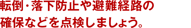 転倒・落下防止や避難経路の確保などを点検しましょう。