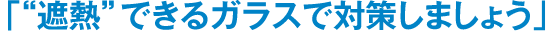 「“遮熱”できるガラスで対策しましょう」