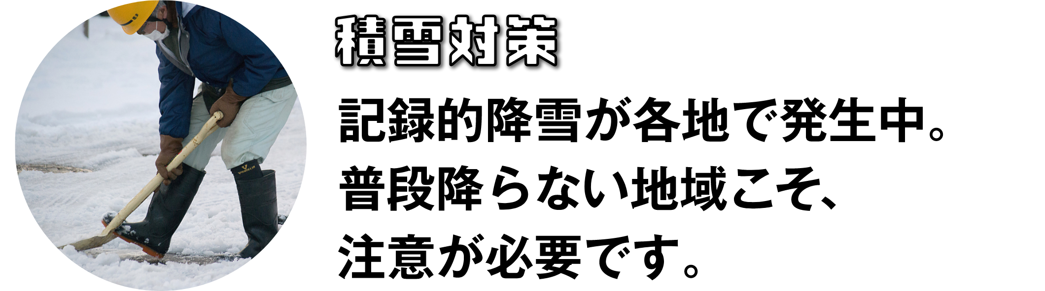 積雪対策　記録的降雪が各地で発生中。普段振らない地域こそ、注意が必要です。