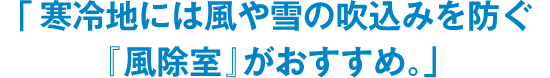 「寒冷地には風や雪の吹込みを防ぐ『風除室』がおすすめ。」