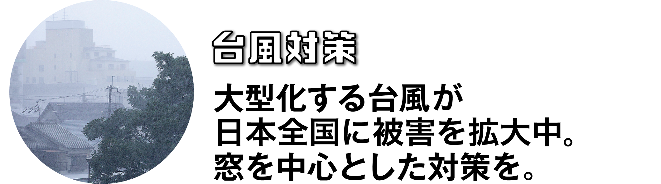 台風対策 大型化する台風。窓を中心とした対策を。