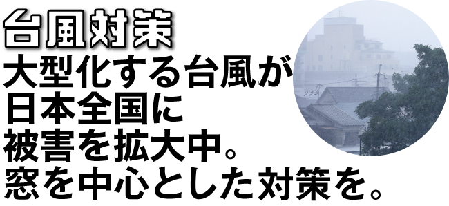 台風対策 大型化する台風。窓を中心とした対策を。