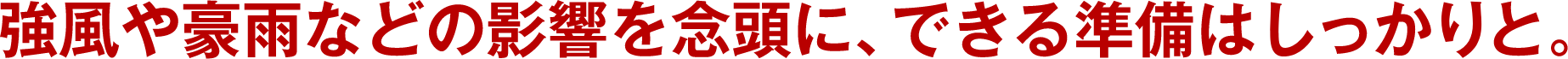 強風や豪雨などの影響を念頭に、できる準備はしっかりと。