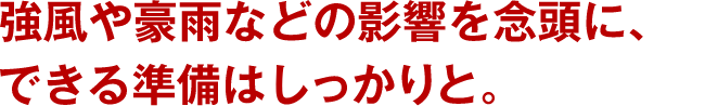 強風や豪雨などの影響を念頭に、できる準備はしっかりと。