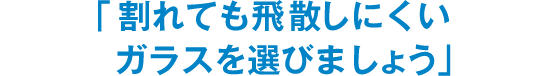 「割れても飛散しにくいガラスを選びましょう」