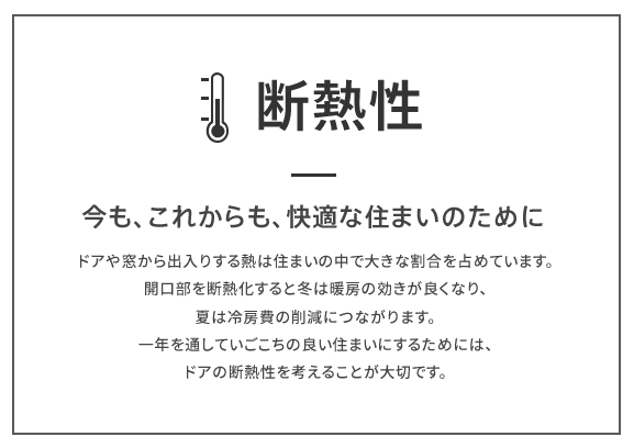 ドアの断熱性　今も、これからも、快適な住まいのために　ドアやから出入りする熱は住まいの中で大きな割合を占めています。開口部を断熱化すると冬は暖房の効きが良くなり、夏は冷房費の削減につながります。一年を通していごこちの良い住まいにするためには、ドアの断熱性を考えることが大切です。