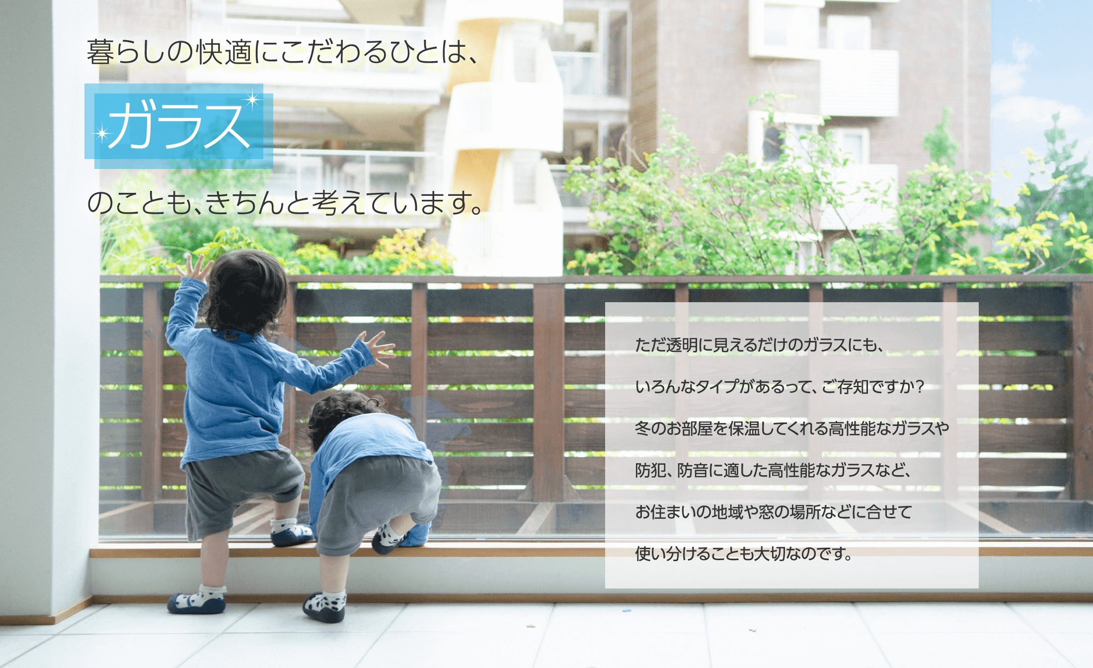 暮らしの快適にこだわるひとは、ガラスのことも、きちんと考えています。ただ透明に見えるだけのガラスにも、いろんなタイプがあるって、ご存知ですか？冬のお部屋を保温してくれる高性能なガラスや防犯、防音に適した高性能なガラスなど、お住まいの地域や窓の場所などに合せて使い分けることも大切なのです。