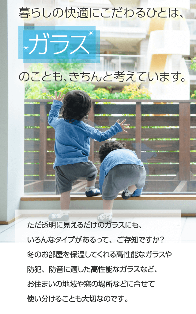 暮らしの快適にこだわるひとは、ガラスのことも、きちんと考えています。ただ透明に見えるだけのガラスにも、いろんなタイプがあるって、ご存知ですか？冬のお部屋を保温してくれる高性能なガラスや防犯、防音に適した高性能なガラスなど、お住まいの地域や窓の場所などに合せて使い分けることも大切なのです。