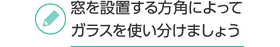 窓を設置する⽅⾓によってガラスを使い分けましょう