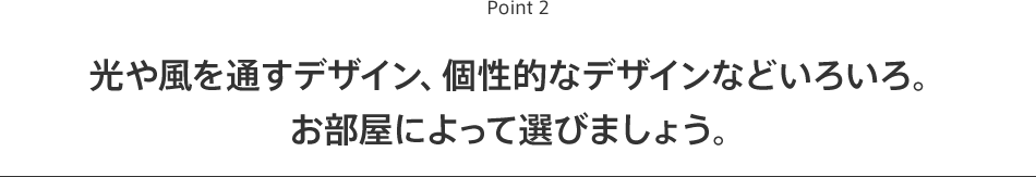 Point2 光や風を通すデザイン、個性的なデザインなどいろいろ。お部屋によって選びましょう。