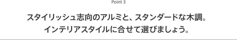 Point3 スタイリッシュ志向のアルミと、スタンダードな木調。インテリアスタイルに合せて選びましょう。