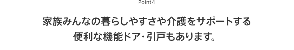 Point5 家族みんなの暮らしやすさや介護をサポートする便利な機能ドア・引戸もあります。