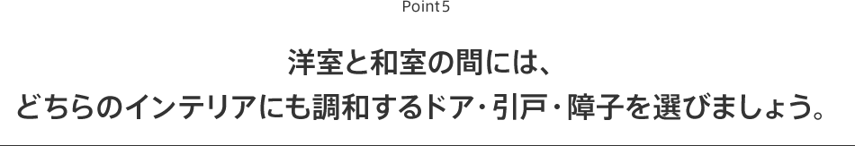 Point6 洋室と和室の間には、どちらのインテリアにも調和するドア・引戸・障子を選びましょう。