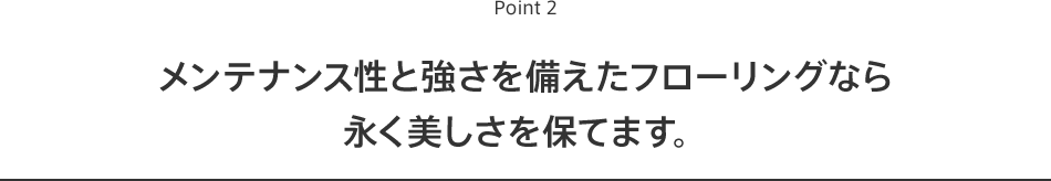 Point2 メンテナンス性と強さを備えたフローリングなら永く美しさを保てます。