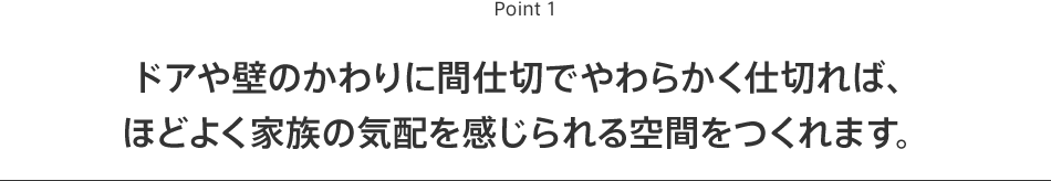 Point1 ドアや壁のかわりに間仕切でやわらかく仕切れば、ほどよく家族の気配を感じられる空間をつくれます。