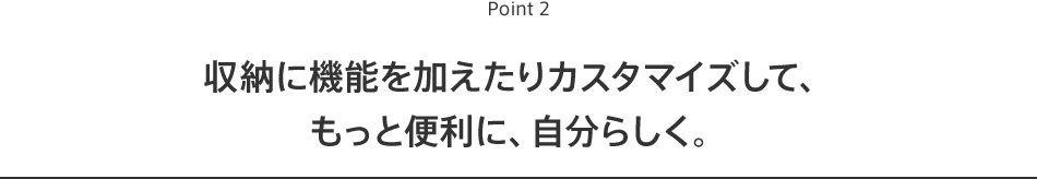 Point2 収納に機能を加えたりカスタマイズして、もっと便利に、自分らしく。