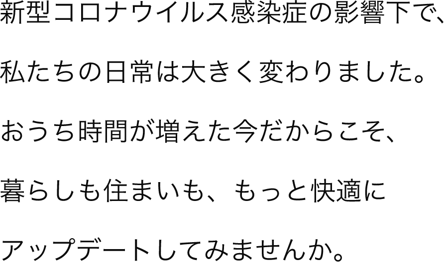 新型コロナウイルス感染症の影響下で、私たちの日常は大きく変わりました。おうち時間が増えた今だからこそ、暮らしも住まいも、もっと快適にアップデートしてみませんか。