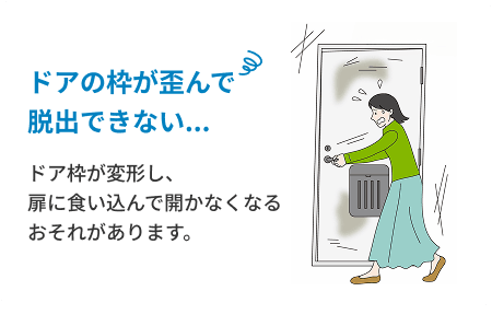 ドアの枠が歪んで脱出できない...　ドア枠が変形し、扉に食い込んで開かなくなるおそれがあります。