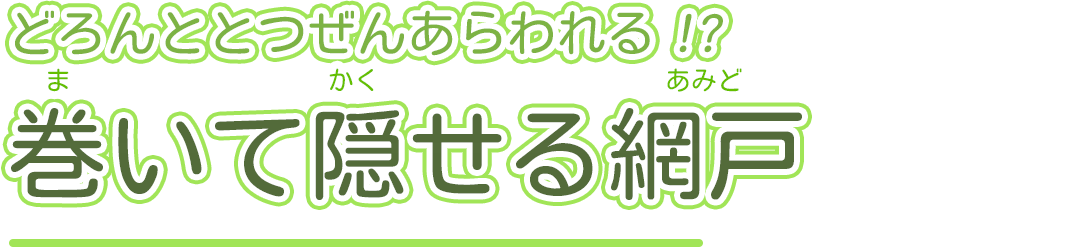 どろんととつぜんあらわれる!?巻いて隠せる網戸