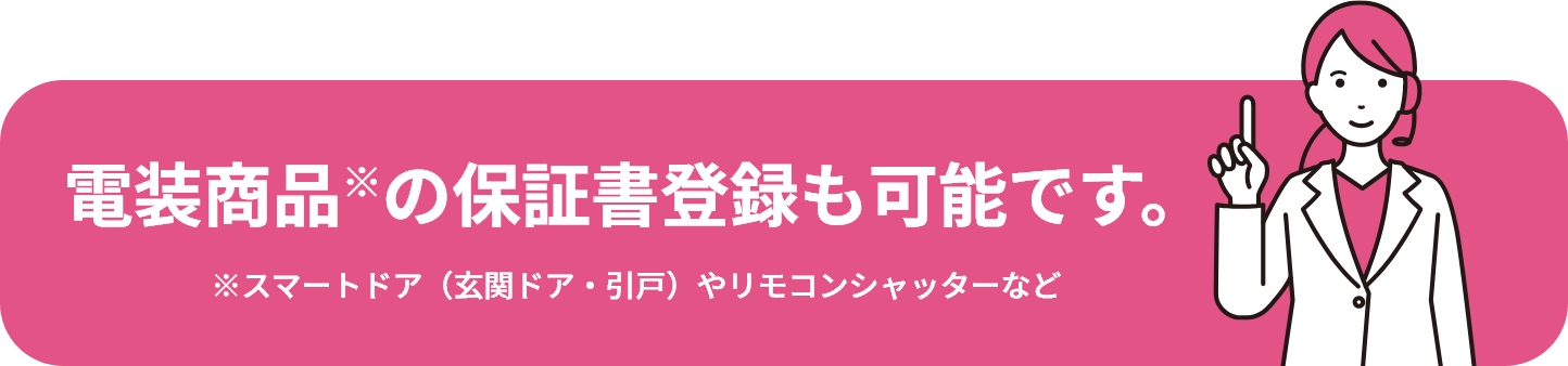 電装商品※の保証書登録も可能です。 ※スマートドア（玄関ドア・引戸）やリモコンシャッターなど