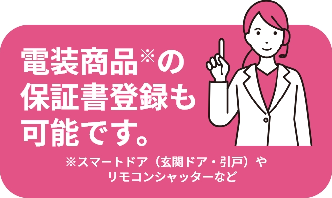 電装商品※の保証書登録も可能です。 ※スマートドア（玄関ドア・引戸）やリモコンシャッターなど