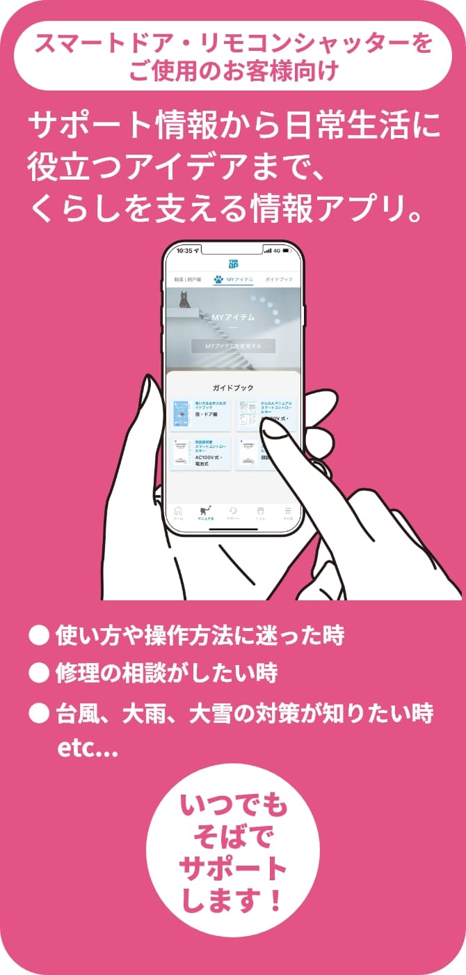 スマートドア・リモコンシャッターをご使用のお客様向け サポート情報から日常生活に役立つアイデアまで、くらしを支える情報アプリ。 ● 使い方や操作方法に迷った時 ● 修理の相談がしたい時 ● 台風、大雨、大雪の対策が知りたい時 etc... いつでもそばでサポートします！
