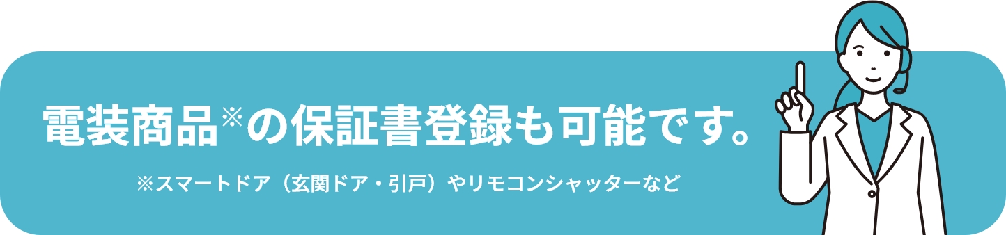 電装商品※の保証書登録も可能です。 ※スマートドア（玄関ドア・引戸）やリモコンシャッターなど