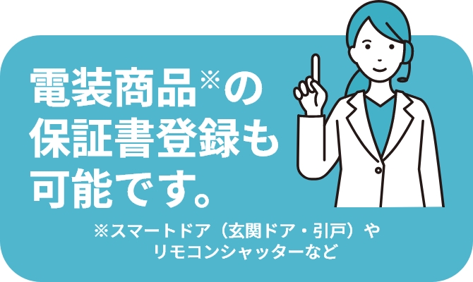 電装商品※の保証書登録も可能です。 ※スマートドア（玄関ドア・引戸）やリモコンシャッターなど