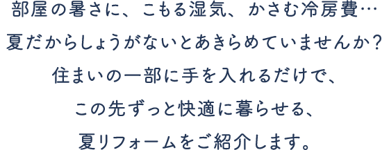 部屋の暑さに、こもる湿気、かさむ冷房費…夏だからしょうがないとあきらめていませんか？住まいの一部に手を入れるだけで、 この先ずっと快適に暮らせる、夏リフォームをご紹介します。