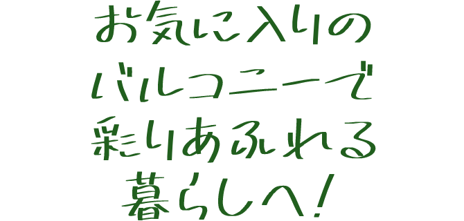 お気に入りのバルコニーで彩りあふれる暮らしへ！