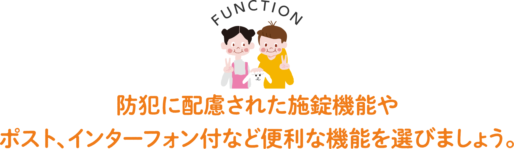 FUNCTION 防犯に配慮された施錠機能やポスト、インターフォン付など便利な機能を選びましょう。