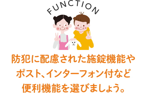 FUNCTION 防犯に配慮された施錠機能やポスト、インターフォン付など便利な機能を選びましょう。