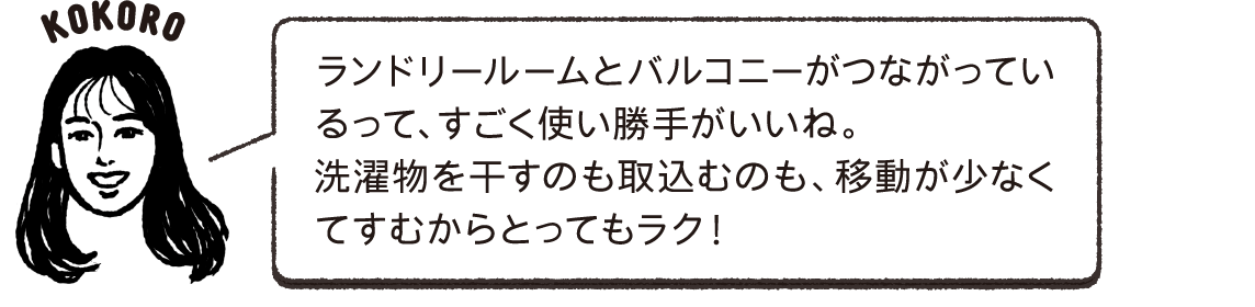 ランドリールームとバルコニーがつながっているって、すごく使い勝手がいいね。洗濯物を干すのも取込むのも、移動が少なくてすむからとってもラク！KOKORO