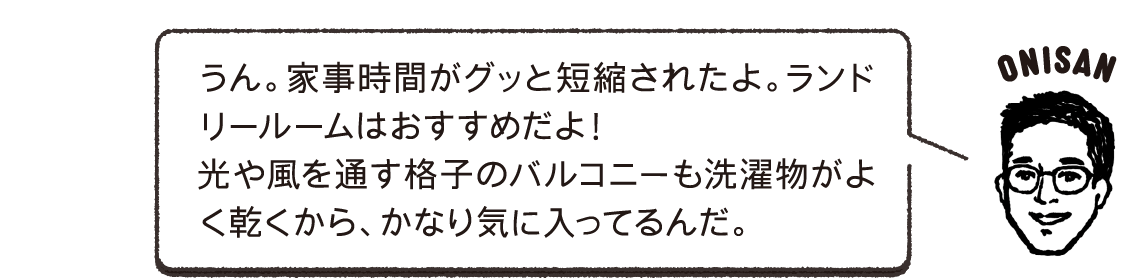 うん。家事時間がグッと短縮されたよ。ランドリールームはおすすめだよ！光や風を通す格子のバルコニーも洗濯物がよく乾くから、かなり気に入ってるんだ。ONISAN