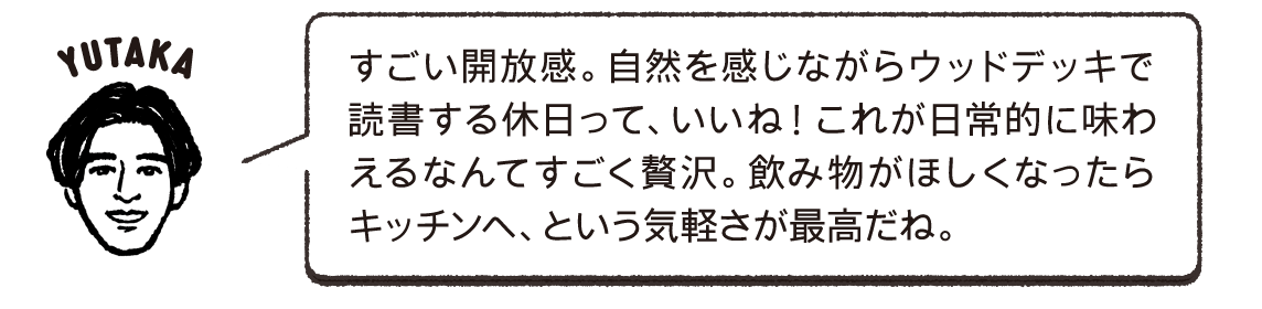 すごい開放感。自然を感じながらウッドデッキで読書する休日って、いいね！これが日常的に味わえるなんてすごく贅沢。飲み物がほしくなったらキッチンへ、という気軽さが最高だね。YUTAKA