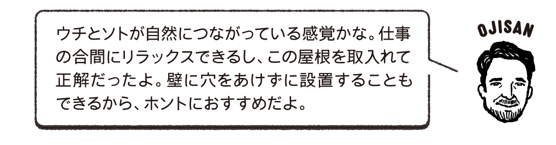 ウチとソトが自然につながっている感覚かな。仕事の合間にリラックスできるし、この屋根を取入れて正解だったよ。壁に穴をあけずに設置することもできるから、ホントにおすすめだよ。OJISAN