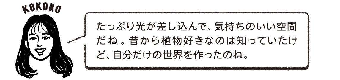 たっぷり光が差し込んで、気持ちのいい空間だね。昔から植物好きなのは知っていたけど、自分だけの世界を作ったのね。KOKORO