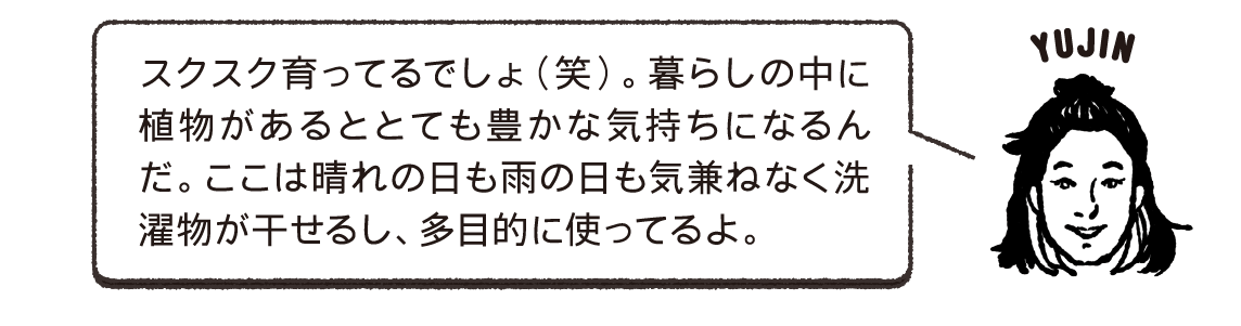 スクスク育ってるでしょ（笑）。暮らしの中に植物があるととても豊かな気持ちになるんだ。ここは晴れの日も雨の日も気兼ねなく洗濯物が干せるし、多目的に使ってるよ。YUJIN