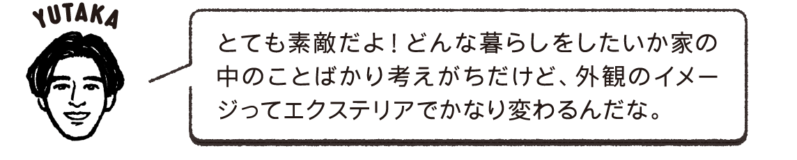 とても素敵だよ！どんな暮らしをしたいか家の中のことばかり考えがちだけど、外観のイメージってエクステリアでかなり変わるんだな。YUTAKA