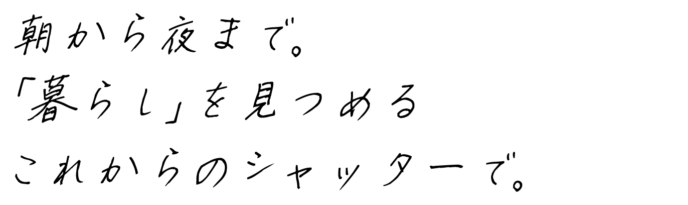 朝から夜まで。「暮らし」を見つめるこれからのシャッターで。
