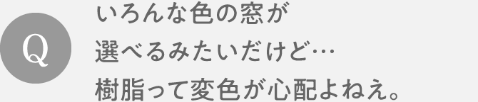 Q　いろんな色の窓が選べるみたいだけど…樹脂って変色が心配よねえ。