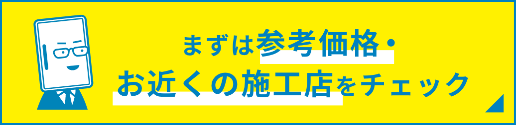 まずは参考価格・お近くの施工店をチェック